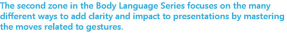 The second zone in the Body Language Series focuses on the many different ways to add clarity and impact to presentations by mastering the moves related to gestures. 